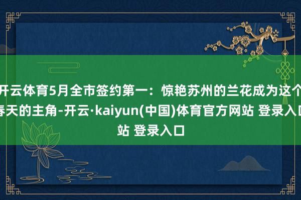 开云体育5月全市签约第一：惊艳苏州的兰花成为这个春天的主角-开云·kaiyun(中国)体育官方网站 登录入口