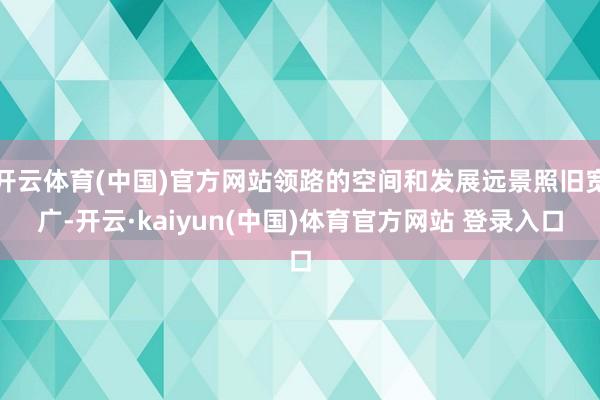 开云体育(中国)官方网站领路的空间和发展远景照旧宽广-开云·kaiyun(中国)体育官方网站 登录入口