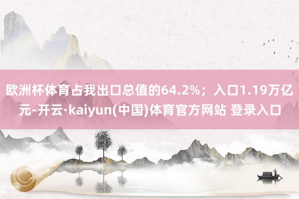 欧洲杯体育占我出口总值的64.2%；入口1.19万亿元-开云·kaiyun(中国)体育官方网站 登录入口