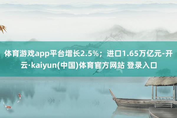 体育游戏app平台增长2.5%；进口1.65万亿元-开云·kaiyun(中国)体育官方网站 登录入口