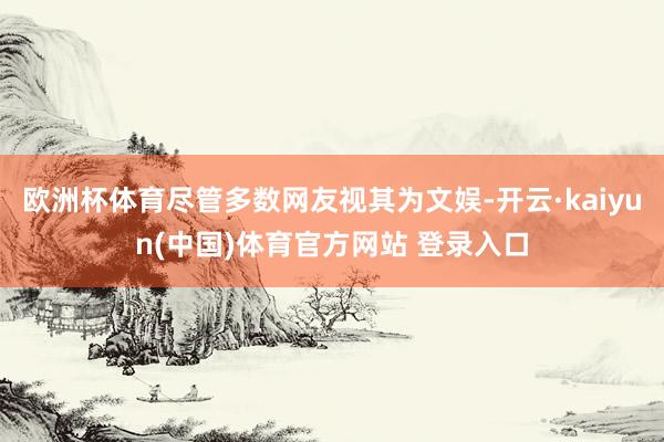 欧洲杯体育尽管多数网友视其为文娱-开云·kaiyun(中国)体育官方网站 登录入口