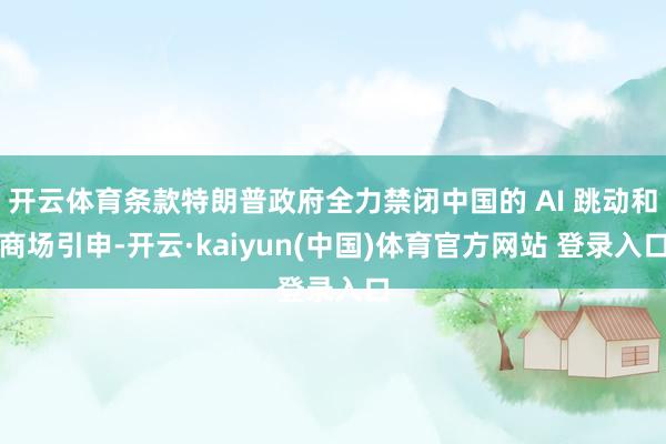 开云体育条款特朗普政府全力禁闭中国的 AI 跳动和商场引申-开云·kaiyun(中国)体育官方网站 登录入口