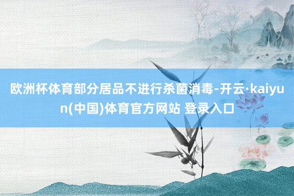 欧洲杯体育部分居品不进行杀菌消毒-开云·kaiyun(中国)体育官方网站 登录入口