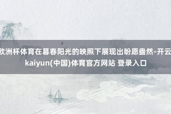 欧洲杯体育在暮春阳光的映照下展现出盼愿盎然-开云·kaiyun(中国)体育官方网站 登录入口