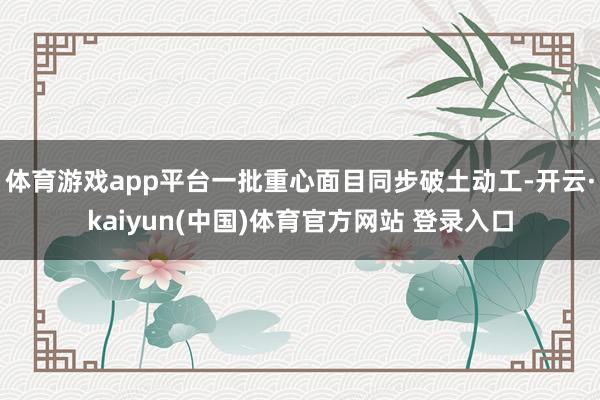 体育游戏app平台一批重心面目同步破土动工-开云·kaiyun(中国)体育官方网站 登录入口