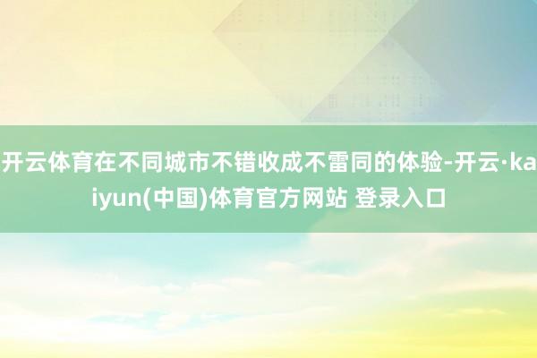 开云体育在不同城市不错收成不雷同的体验-开云·kaiyun(中国)体育官方网站 登录入口