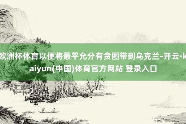 欧洲杯体育以便将最平允分有贪图带到乌克兰-开云·kaiyun(中国)体育官方网站 登录入口
