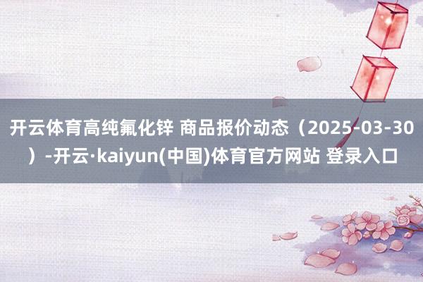 开云体育高纯氟化锌 商品报价动态（2025-03-30）-开云·kaiyun(中国)体育官方网站 登录入口