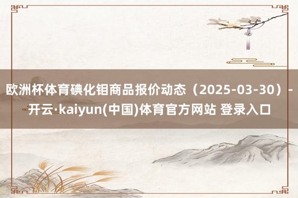 欧洲杯体育碘化钼商品报价动态（2025-03-30）-开云·kaiyun(中国)体育官方网站 登录入口