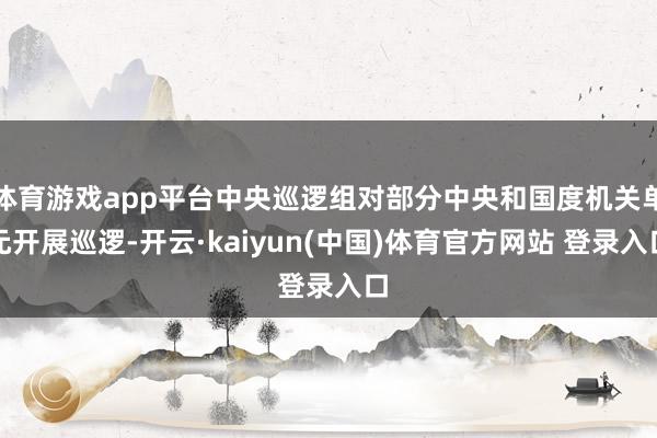 体育游戏app平台中央巡逻组对部分中央和国度机关单元开展巡逻-开云·kaiyun(中国)体育官方网站 登录入口