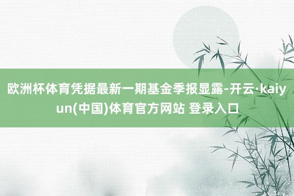 欧洲杯体育凭据最新一期基金季报显露-开云·kaiyun(中国)体育官方网站 登录入口