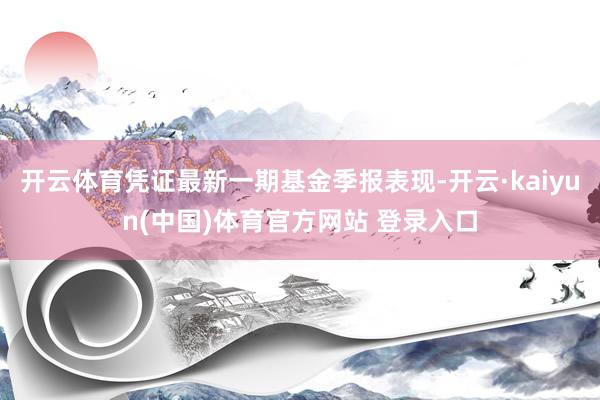 开云体育凭证最新一期基金季报表现-开云·kaiyun(中国)体育官方网站 登录入口