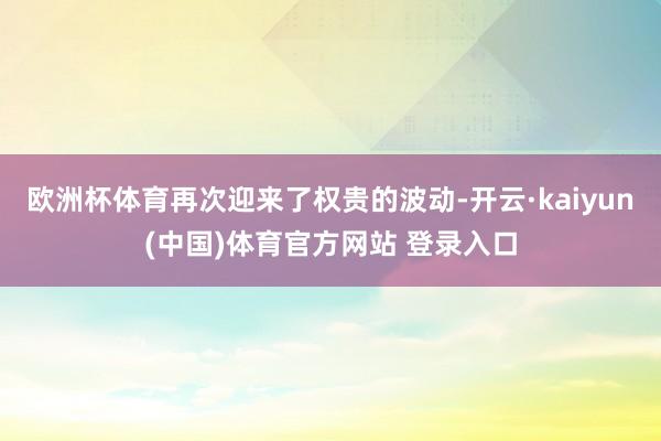 欧洲杯体育再次迎来了权贵的波动-开云·kaiyun(中国)体育官方网站 登录入口