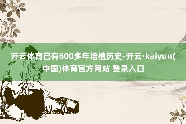 开云体育已有600多年培植历史-开云·kaiyun(中国)体育官方网站 登录入口