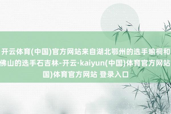 开云体育(中国)官方网站来自湖北鄂州的选手喻桐和来自广东佛山的选手石吉林-开云·kaiyun(中国)体育官方网站 登录入口
