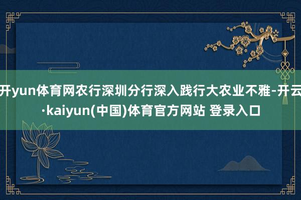 开yun体育网农行深圳分行深入践行大农业不雅-开云·kaiyun(中国)体育官方网站 登录入口