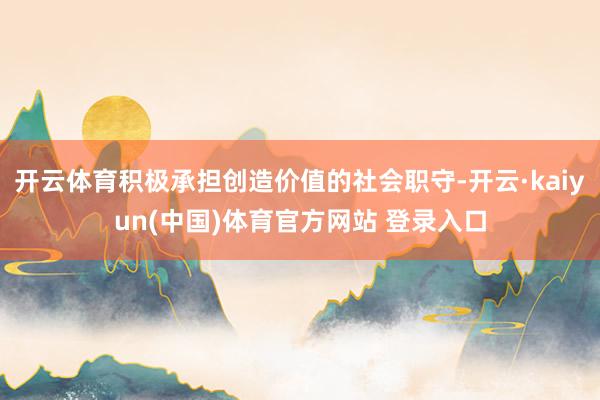 开云体育积极承担创造价值的社会职守-开云·kaiyun(中国)体育官方网站 登录入口