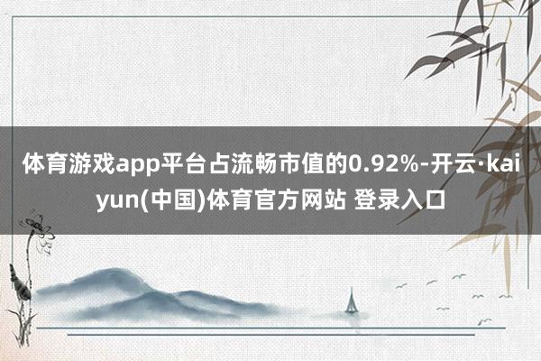 体育游戏app平台占流畅市值的0.92%-开云·kaiyun(中国)体育官方网站 登录入口