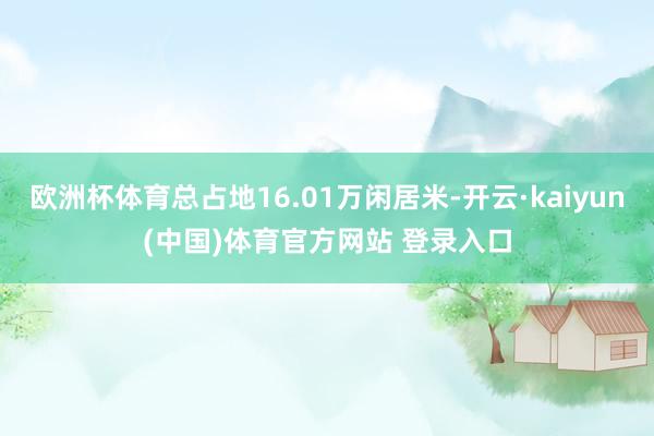 欧洲杯体育总占地16.01万闲居米-开云·kaiyun(中国)体育官方网站 登录入口