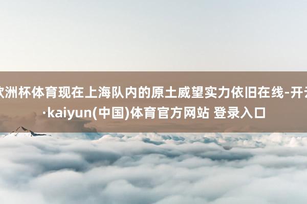 欧洲杯体育现在上海队内的原土威望实力依旧在线-开云·kaiyun(中国)体育官方网站 登录入口