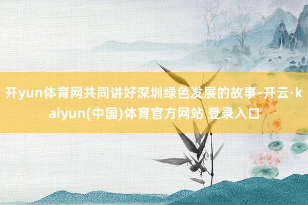 开yun体育网共同讲好深圳绿色发展的故事-开云·kaiyun(中国)体育官方网站 登录入口