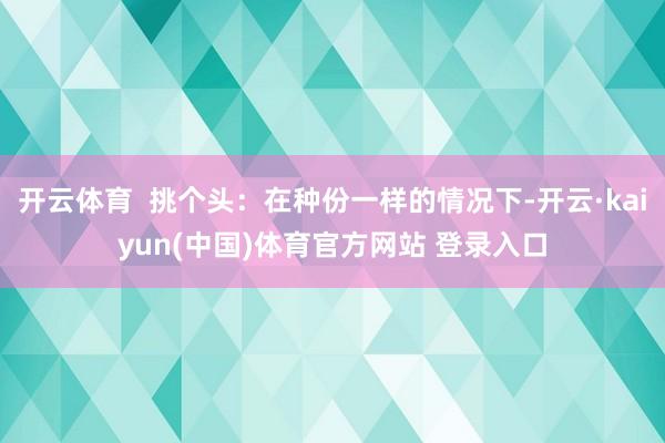 开云体育  挑个头：在种份一样的情况下-开云·kaiyun(中国)体育官方网站 登录入口