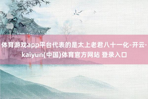 体育游戏app平台代表的是太上老君八十一化-开云·kaiyun(中国)体育官方网站 登录入口