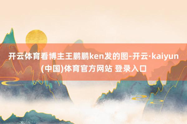 开云体育看博主王鹏鹏ken发的图-开云·kaiyun(中国)体育官方网站 登录入口