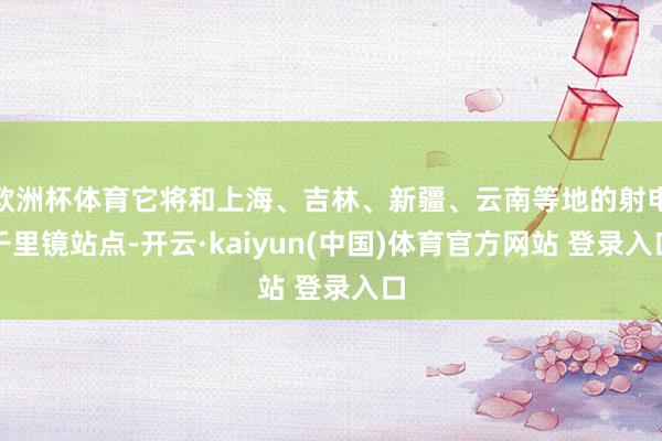 欧洲杯体育它将和上海、吉林、新疆、云南等地的射电千里镜站点-开云·kaiyun(中国)体育官方网站 登录入口