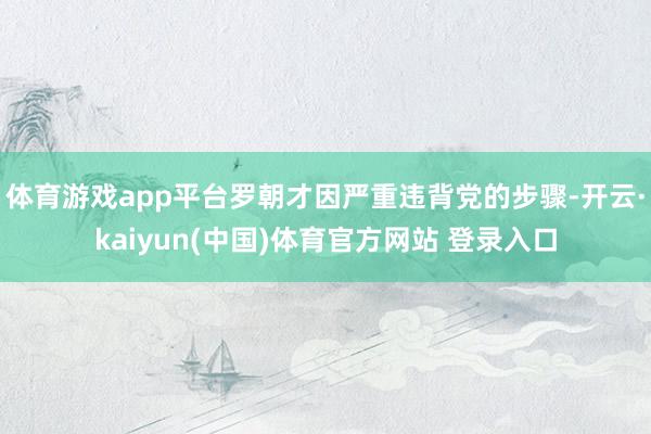 体育游戏app平台罗朝才因严重违背党的步骤-开云·kaiyun(中国)体育官方网站 登录入口