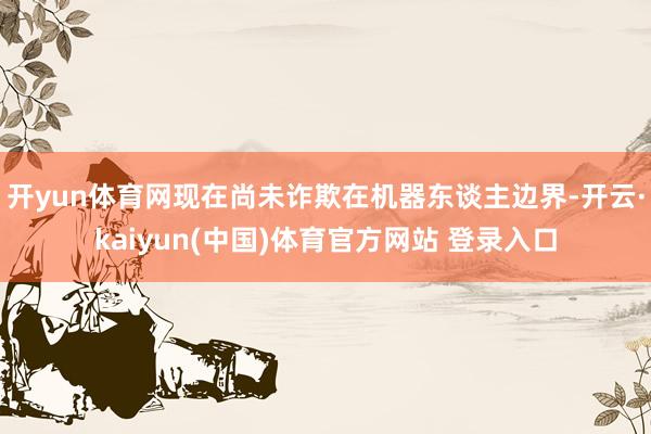 开yun体育网现在尚未诈欺在机器东谈主边界-开云·kaiyun(中国)体育官方网站 登录入口