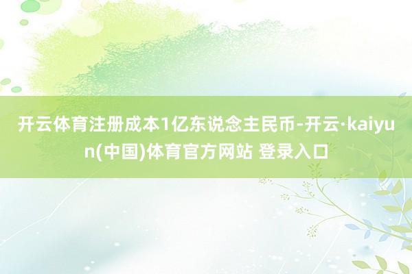 开云体育注册成本1亿东说念主民币-开云·kaiyun(中国)体育官方网站 登录入口