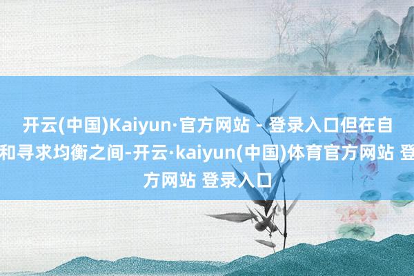 开云(中国)Kaiyun·官方网站 - 登录入口但在自我保护和寻求均衡之间-开云·kaiyun(中国)体育官方网站 登录入口