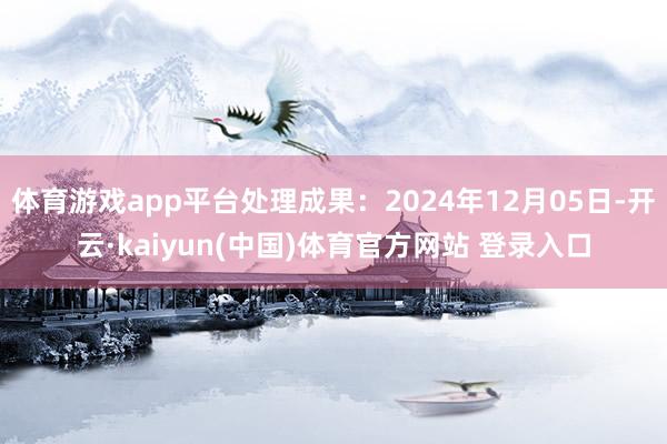体育游戏app平台处理成果：2024年12月05日-开云·kaiyun(中国)体育官方网站 登录入口