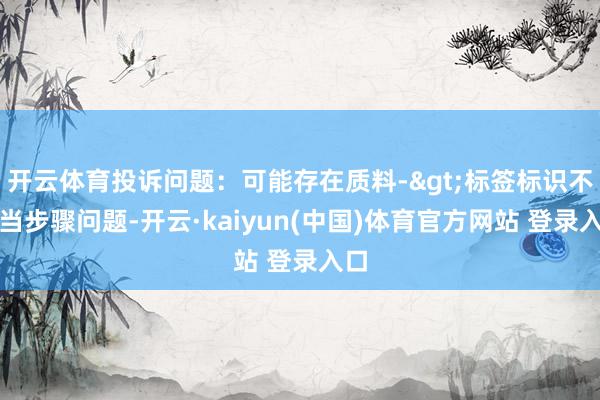 开云体育投诉问题：可能存在质料->标签标识不得当步骤问题-开云·kaiyun(中国)体育官方网站 登录入口