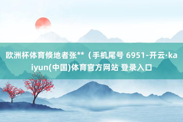 欧洲杯体育倏地者张**（手机尾号 6951-开云·kaiyun(中国)体育官方网站 登录入口