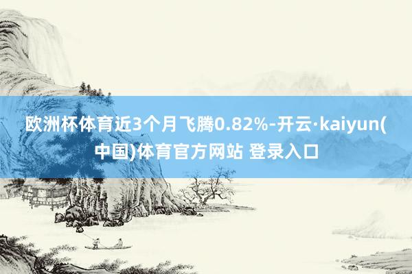 欧洲杯体育近3个月飞腾0.82%-开云·kaiyun(中国)体育官方网站 登录入口