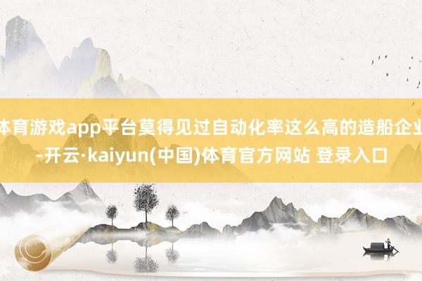 体育游戏app平台莫得见过自动化率这么高的造船企业-开云·kaiyun(中国)体育官方网站 登录入口