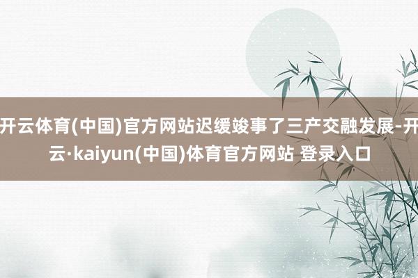开云体育(中国)官方网站迟缓竣事了三产交融发展-开云·kaiyun(中国)体育官方网站 登录入口