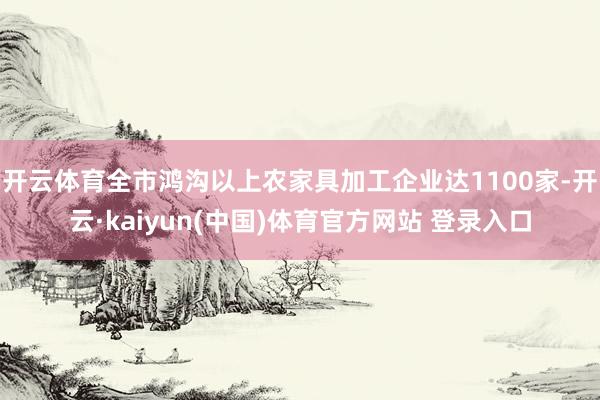 开云体育全市鸿沟以上农家具加工企业达1100家-开云·kaiyun(中国)体育官方网站 登录入口