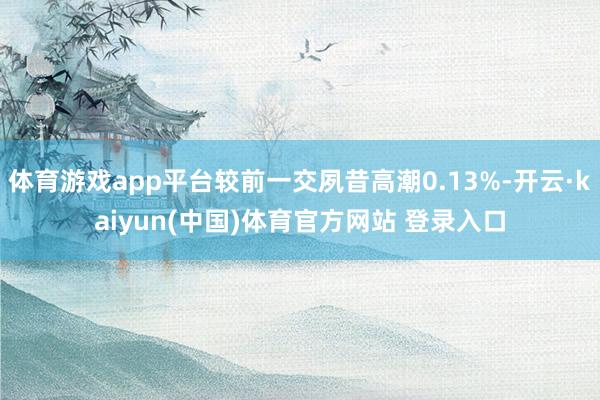 体育游戏app平台较前一交夙昔高潮0.13%-开云·kaiyun(中国)体育官方网站 登录入口