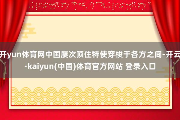 开yun体育网中国屡次顶住特使穿梭于各方之间-开云·kaiyun(中国)体育官方网站 登录入口