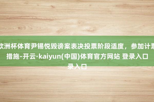 欧洲杯体育尹锡悦毁谤案表决投票阶段适度，参加计票措施-开云·kaiyun(中国)体育官方网站 登录入口