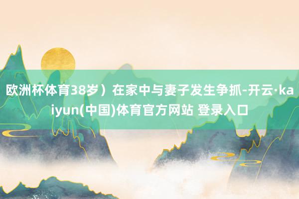 欧洲杯体育38岁）在家中与妻子发生争抓-开云·kaiyun(中国)体育官方网站 登录入口