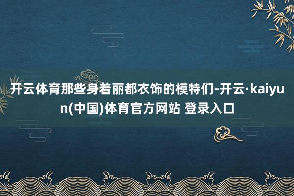 开云体育那些身着丽都衣饰的模特们-开云·kaiyun(中国)体育官方网站 登录入口