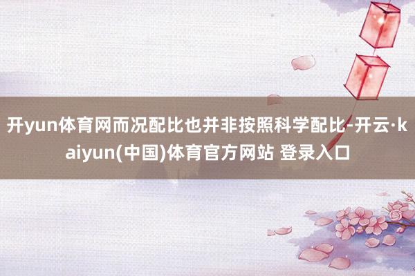 开yun体育网而况配比也并非按照科学配比-开云·kaiyun(中国)体育官方网站 登录入口