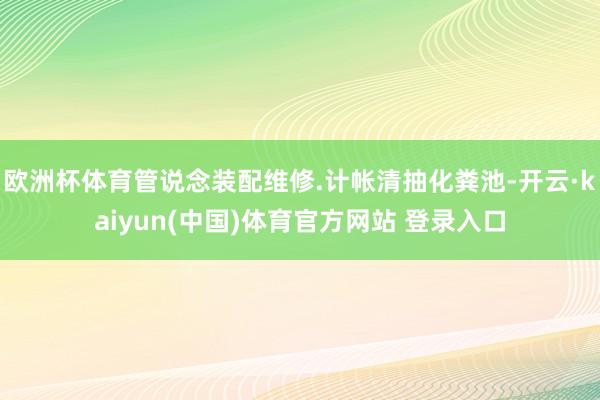 欧洲杯体育管说念装配维修.计帐清抽化粪池-开云·kaiyun(中国)体育官方网站 登录入口
