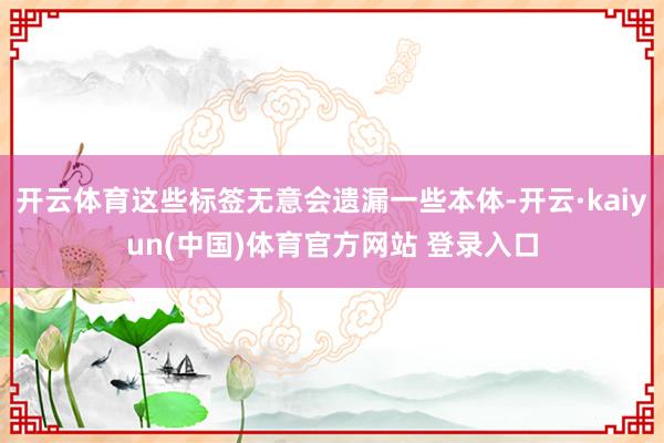开云体育这些标签无意会遗漏一些本体-开云·kaiyun(中国)体育官方网站 登录入口