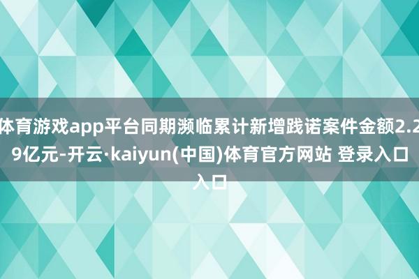 体育游戏app平台同期濒临累计新增践诺案件金额2.29亿元-开云·kaiyun(中国)体育官方网站 登录入口