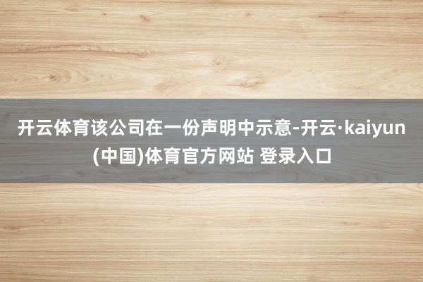 开云体育该公司在一份声明中示意-开云·kaiyun(中国)体育官方网站 登录入口